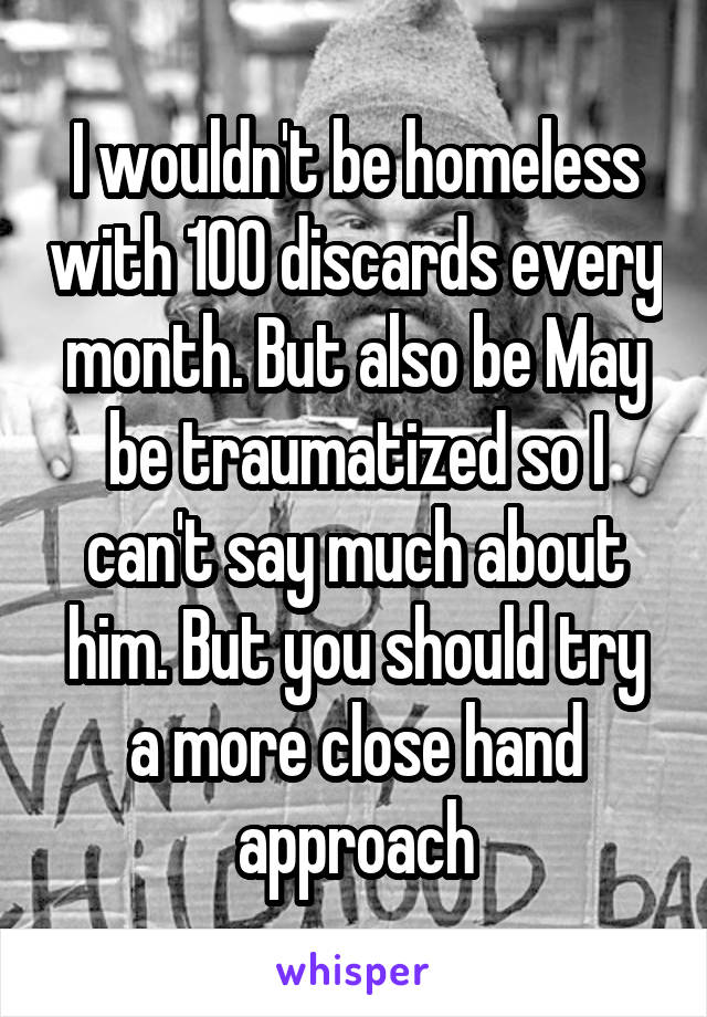 I wouldn't be homeless with 100 discards every month. But also be May be traumatized so I can't say much about him. But you should try a more close hand approach