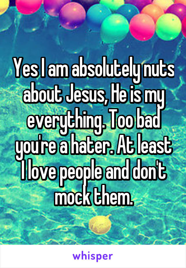 Yes I am absolutely nuts about Jesus, He is my everything. Too bad you're a hater. At least I love people and don't mock them.