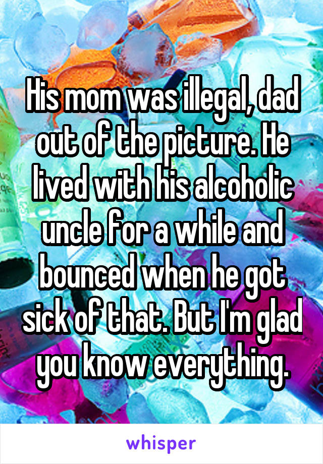 His mom was illegal, dad out of the picture. He lived with his alcoholic uncle for a while and bounced when he got sick of that. But I'm glad you know everything.