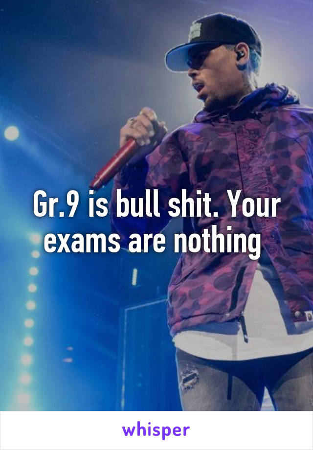 Gr.9 is bull shit. Your exams are nothing 