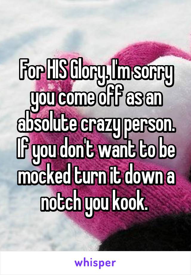 For HIS Glory. I'm sorry you come off as an absolute crazy person. If you don't want to be mocked turn it down a notch you kook. 