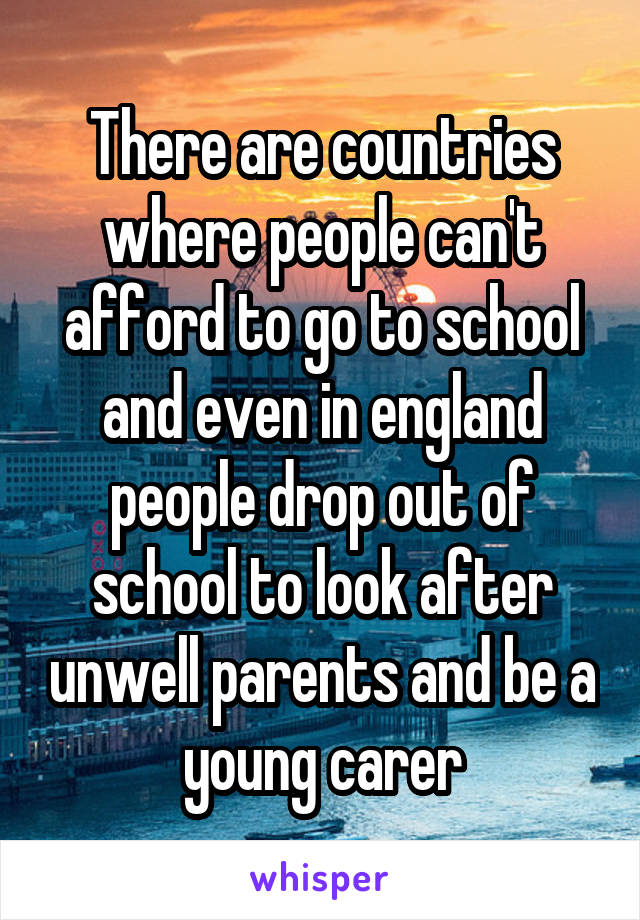 There are countries where people can't afford to go to school and even in england people drop out of school to look after unwell parents and be a young carer