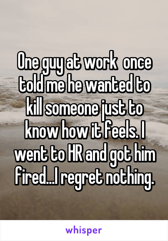 One guy at work  once told me he wanted to kill someone just to know how it feels. I went to HR and got him fired...I regret nothing.