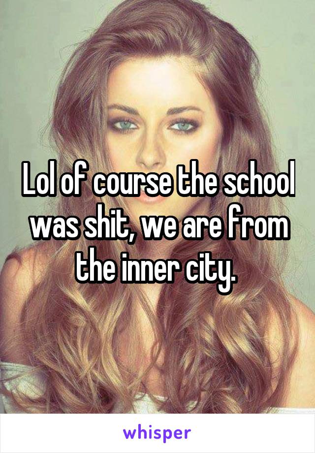 Lol of course the school was shit, we are from the inner city. 