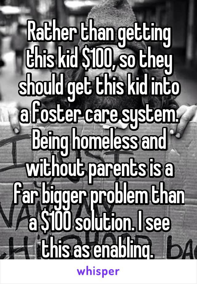 Rather than getting this kid $100, so they should get this kid into a foster care system. Being homeless and without parents is a far bigger problem than a $100 solution. I see this as enabling. 