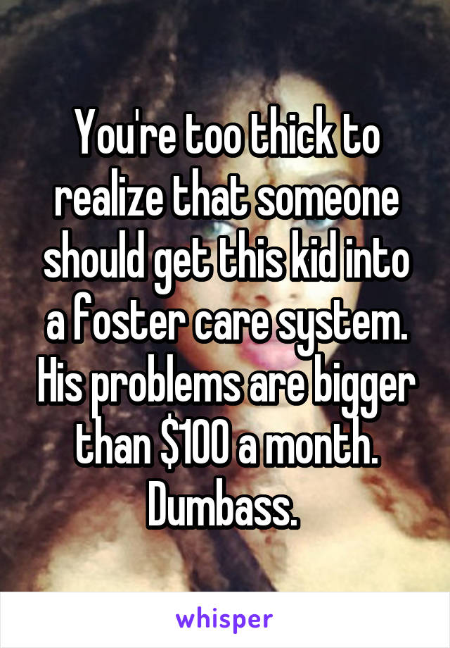 You're too thick to realize that someone should get this kid into a foster care system. His problems are bigger than $100 a month. Dumbass. 