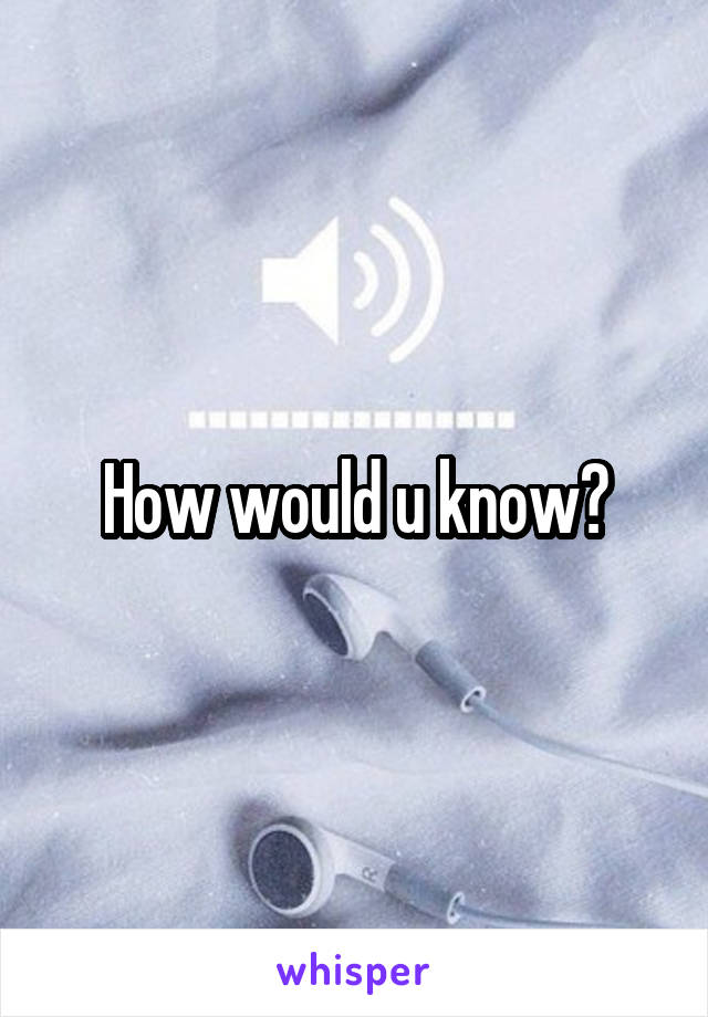 How would u know?