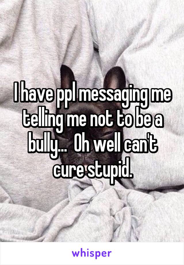 I have ppl messaging me telling me not to be a bully...  Oh well can't cure stupid.