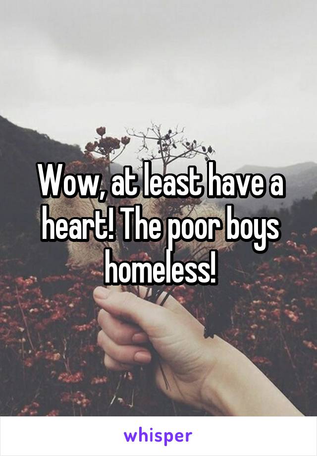 Wow, at least have a heart! The poor boys homeless!