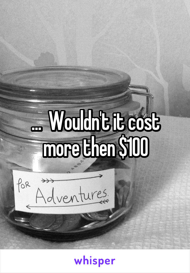 ...  Wouldn't it cost more then $100