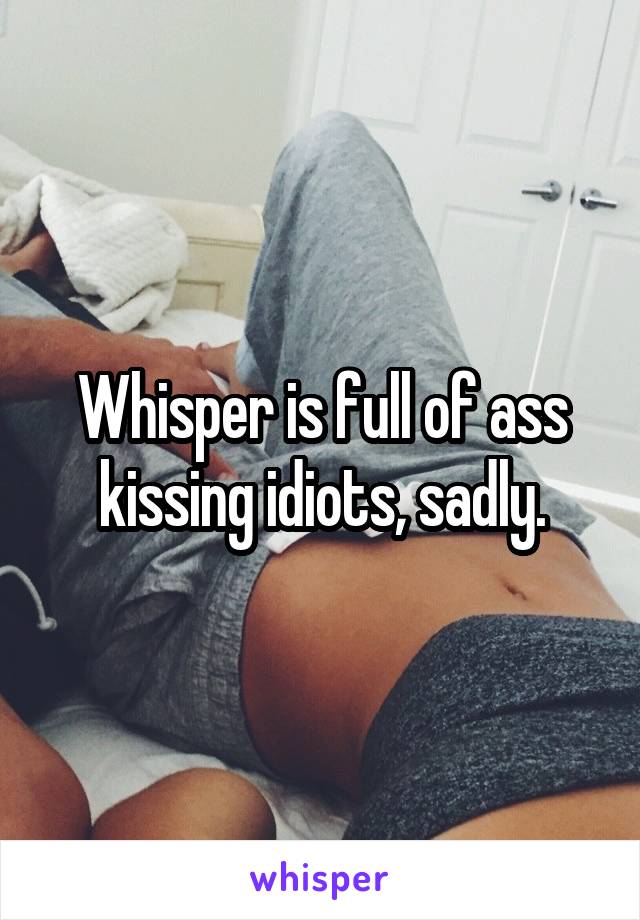 Whisper is full of ass kissing idiots, sadly.