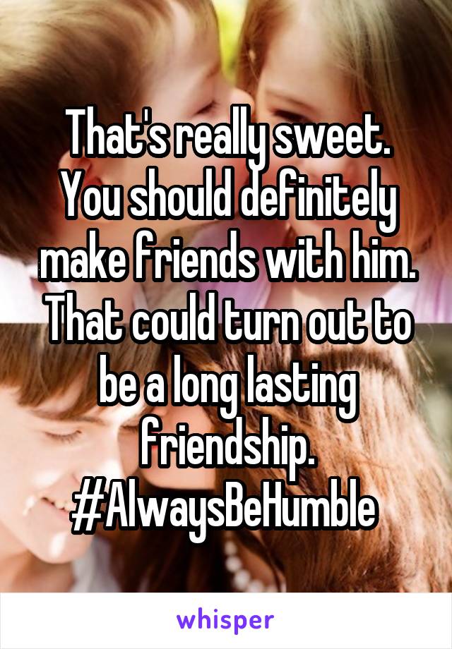 That's really sweet. You should definitely make friends with him. That could turn out to be a long lasting friendship. #AlwaysBeHumble 