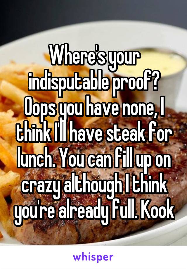 Where's your indisputable proof? Oops you have none, I think I'll have steak for lunch. You can fill up on crazy although I think you're already full. Kook