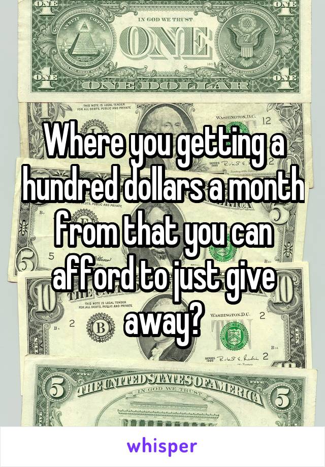 Where you getting a hundred dollars a month from that you can afford to just give away?