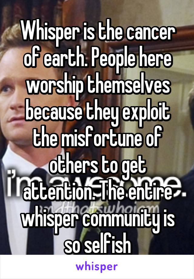 Whisper is the cancer of earth. People here worship themselves because they exploit the misfortune of others to get attention. The entire whisper community is so selfish