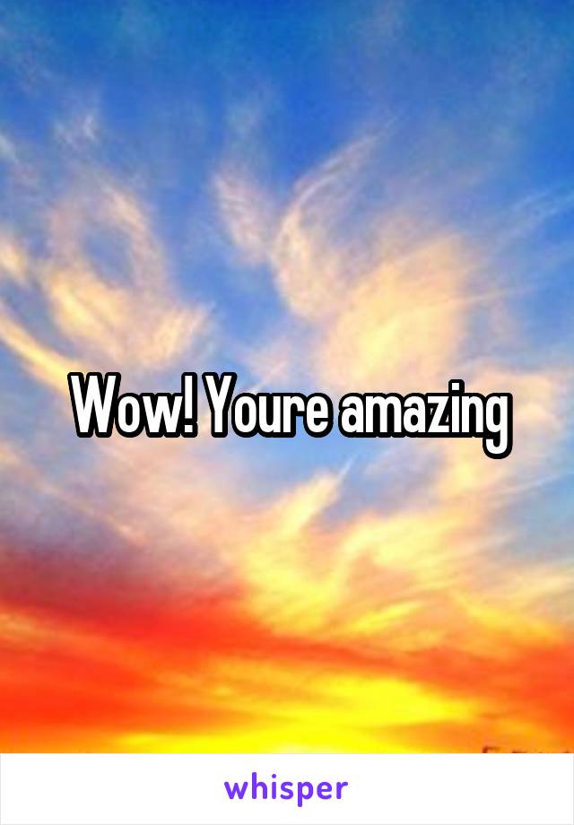 Wow! Youre amazing