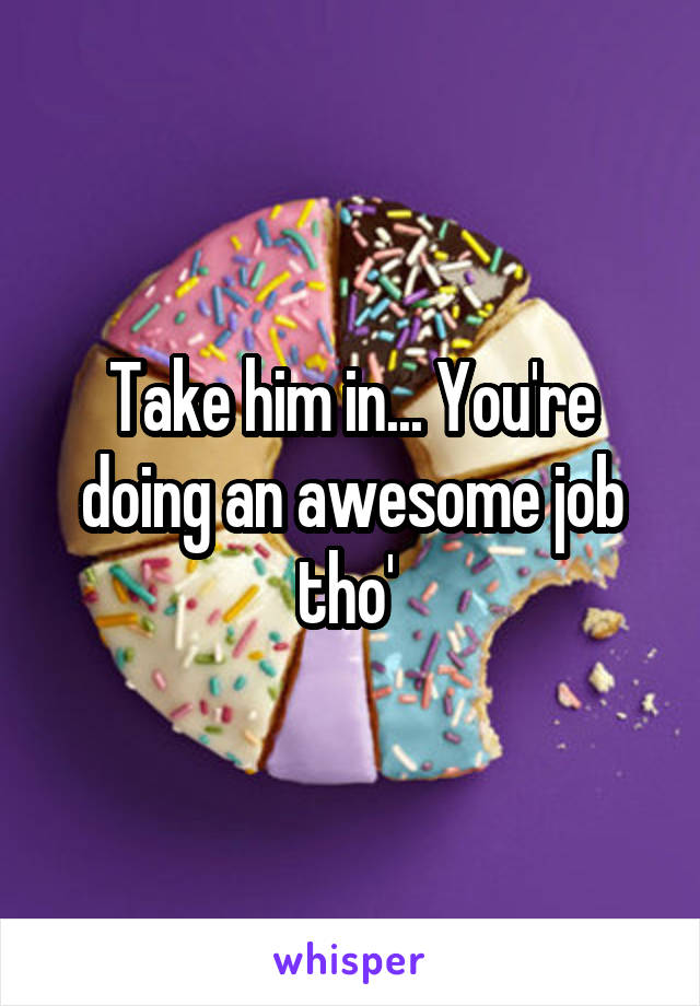 Take him in... You're doing an awesome job tho' 