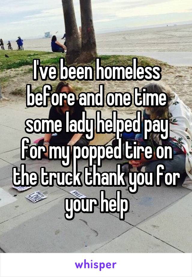 I've been homeless before and one time some lady helped pay for my popped tire on the truck thank you for your help