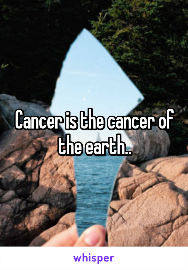 Cancer is the cancer of the earth..