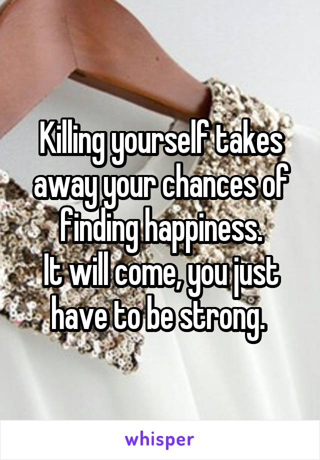 Killing yourself takes away your chances of finding happiness.
It will come, you just have to be strong. 
