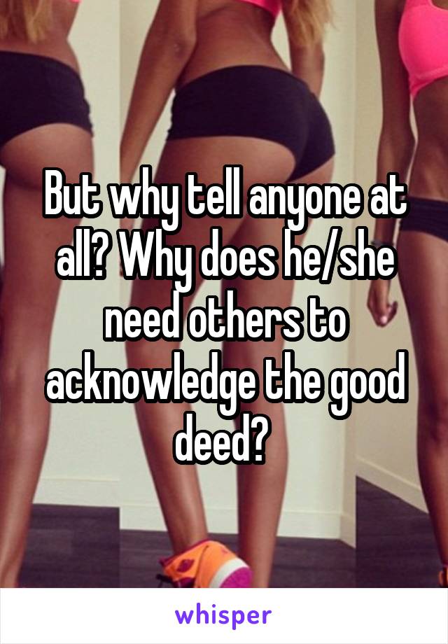 But why tell anyone at all? Why does he/she need others to acknowledge the good deed? 