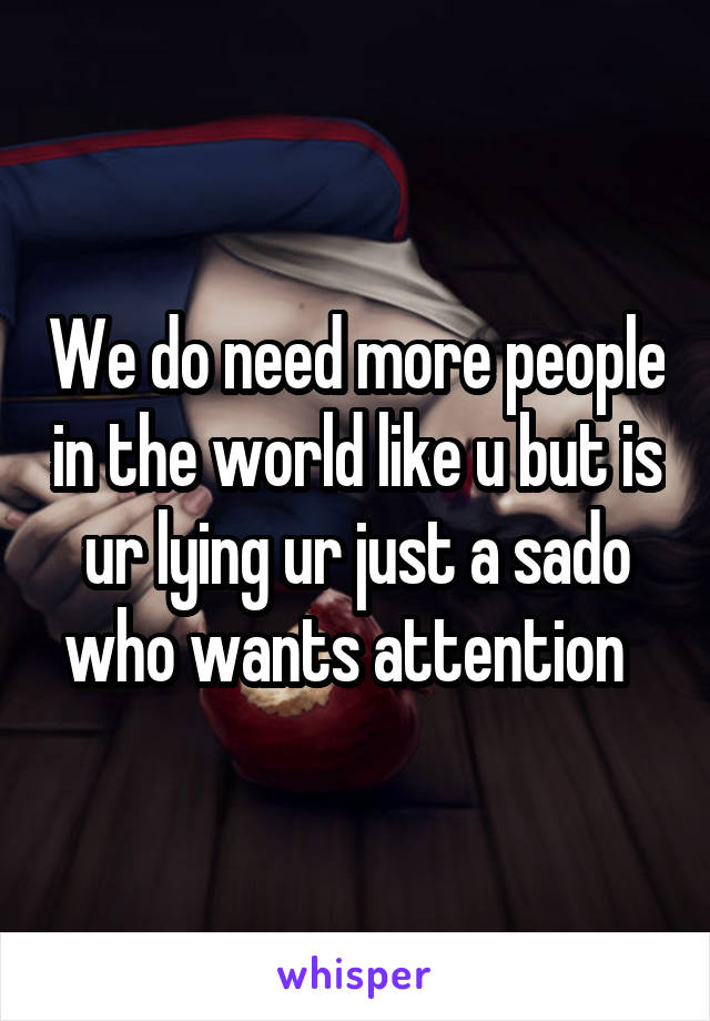 We do need more people in the world like u but is ur lying ur just a sado who wants attention  