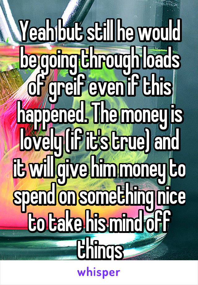 Yeah but still he would be going through loads of greif even if this happened. The money is lovely (if it's true) and it will give him money to spend on something nice to take his mind off things