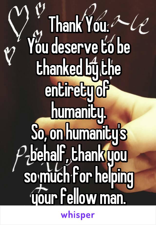 Thank You.
You deserve to be
thanked by the
entirety of 
humanity.
So, on humanity's
behalf, thank you
so much for helping
your fellow man.