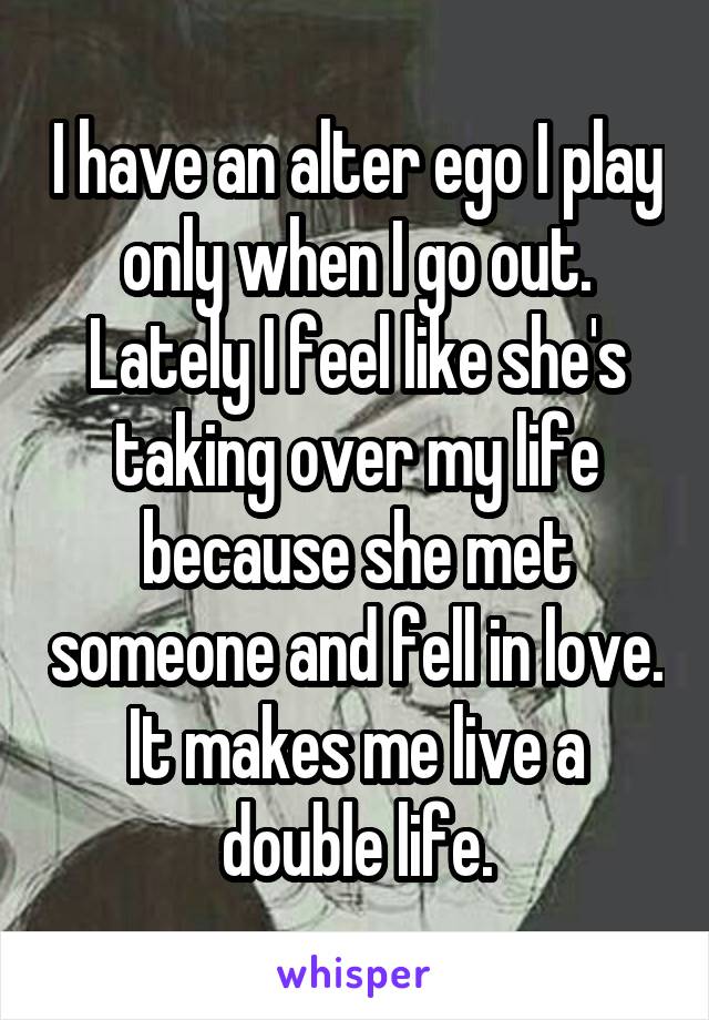 I have an alter ego I play only when I go out. Lately I feel like she's taking over my life because she met someone and fell in love. It makes me live a double life.