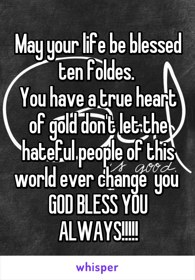 May your life be blessed ten foldes. 
You have a true heart of gold don't let the hateful people of this world ever change  you 
GOD BLESS YOU ALWAYS!!!!!