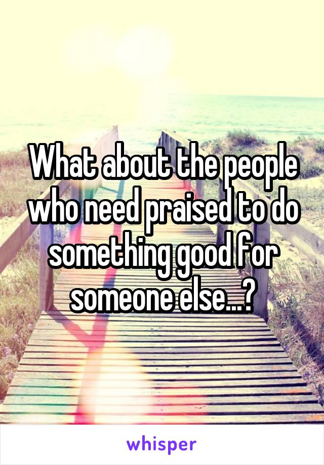 What about the people who need praised to do something good for someone else...?