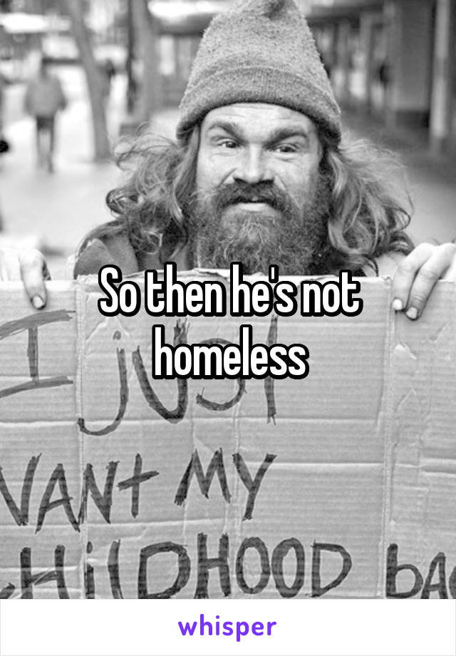 So then he's not homeless