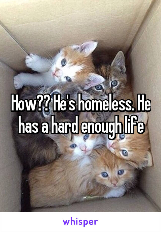 How?? He's homeless. He has a hard enough life