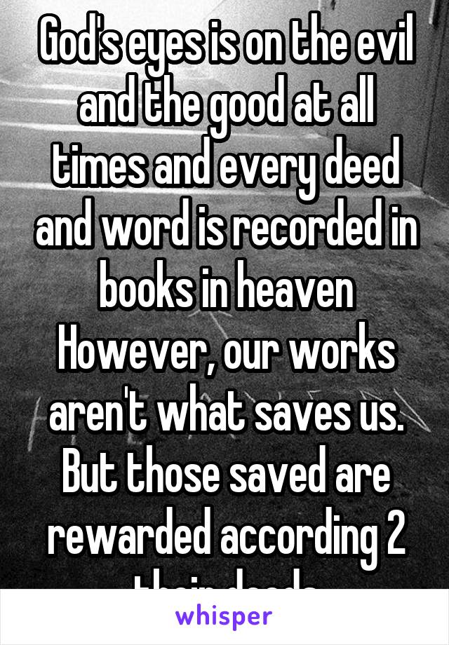 God's eyes is on the evil and the good at all times and every deed and word is recorded in books in heaven However, our works aren't what saves us. But those saved are rewarded according 2 their deeds