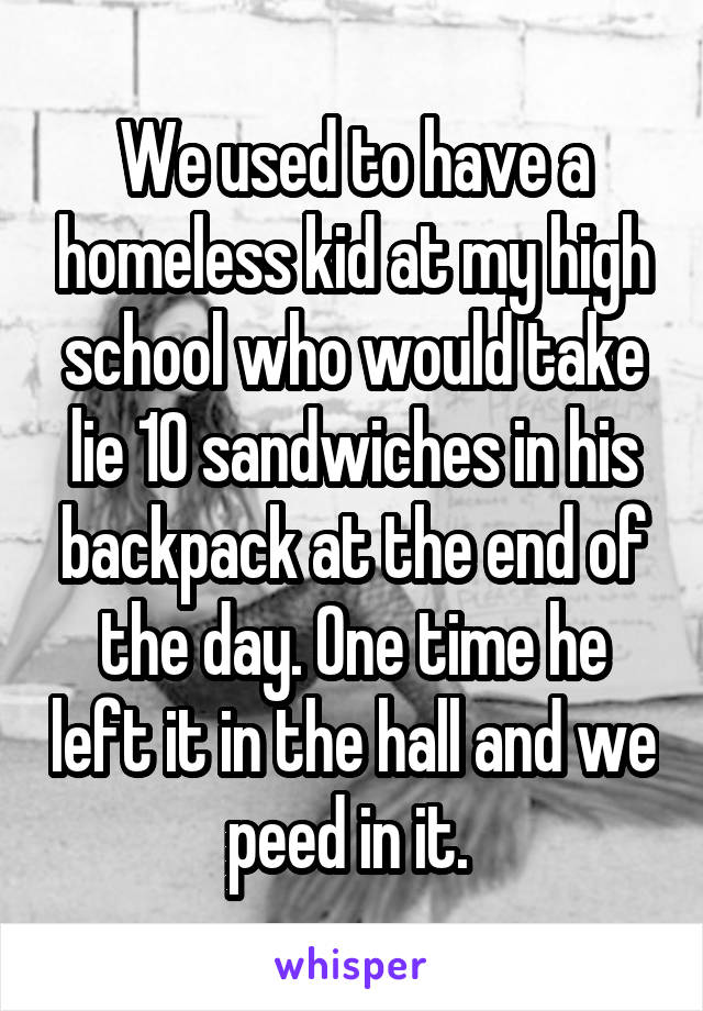 We used to have a homeless kid at my high school who would take lie 10 sandwiches in his backpack at the end of the day. One time he left it in the hall and we peed in it. 