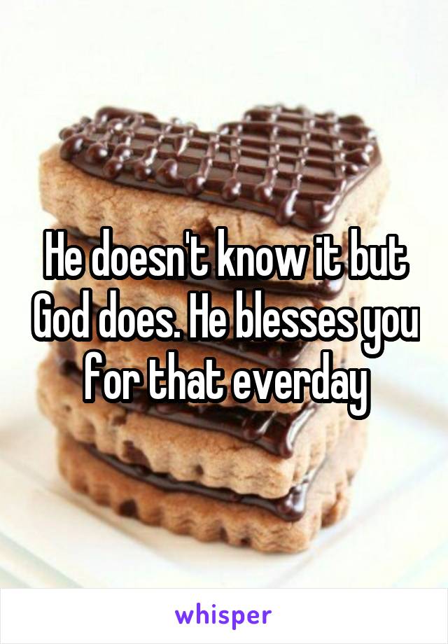 He doesn't know it but God does. He blesses you for that everday