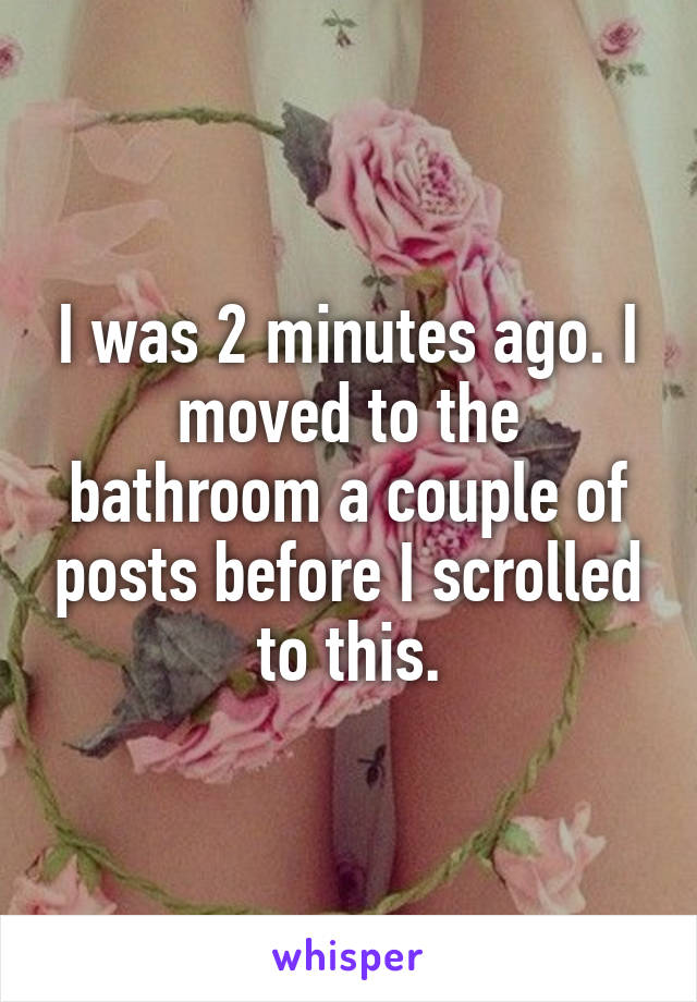 I was 2 minutes ago. I moved to the bathroom a couple of posts before I scrolled to this.