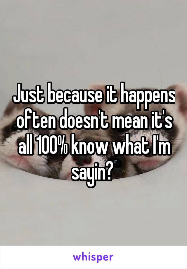 Just because it happens often doesn't mean it's all 100% know what I'm sayin? 