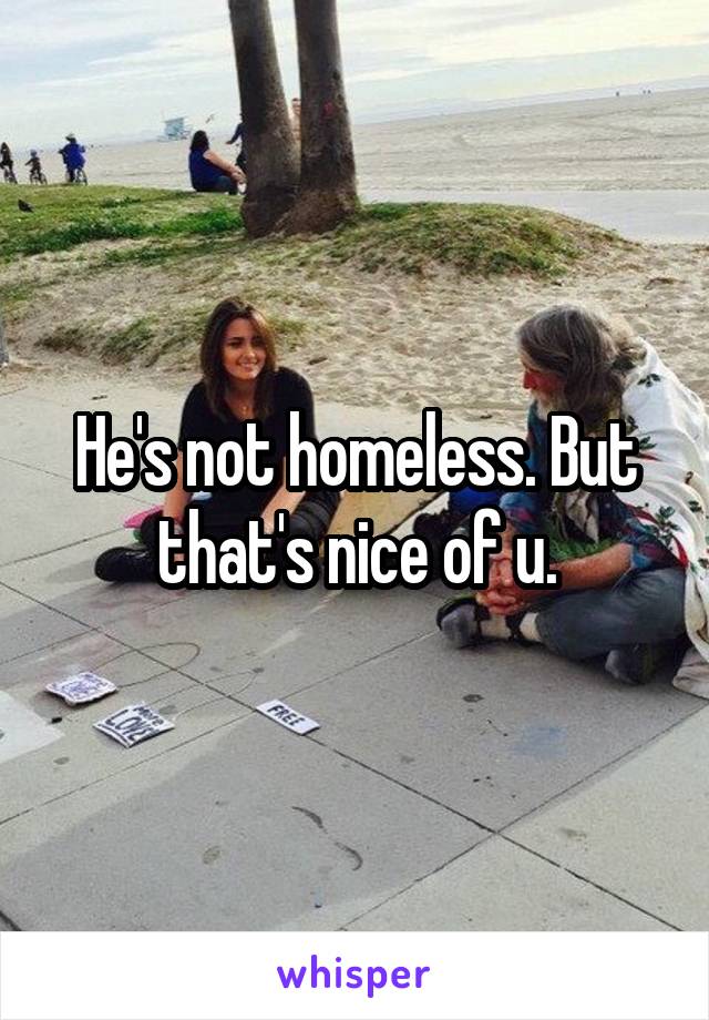 He's not homeless. But that's nice of u.