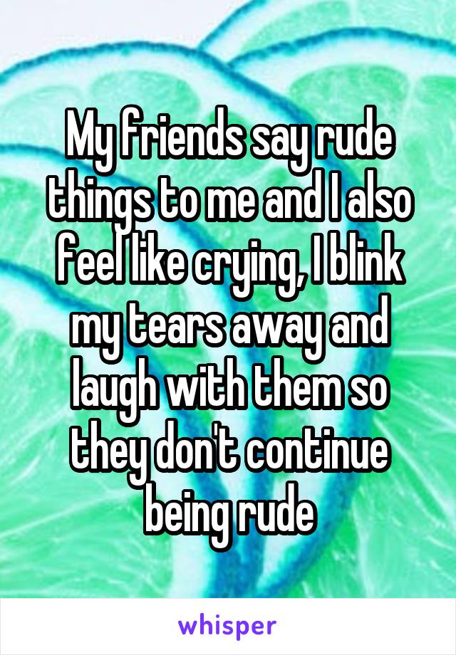 My friends say rude things to me and I also feel like crying, I blink my tears away and laugh with them so they don't continue being rude