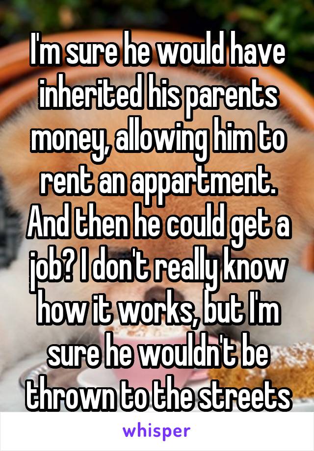 I'm sure he would have inherited his parents money, allowing him to rent an appartment. And then he could get a job? I don't really know how it works, but I'm sure he wouldn't be thrown to the streets