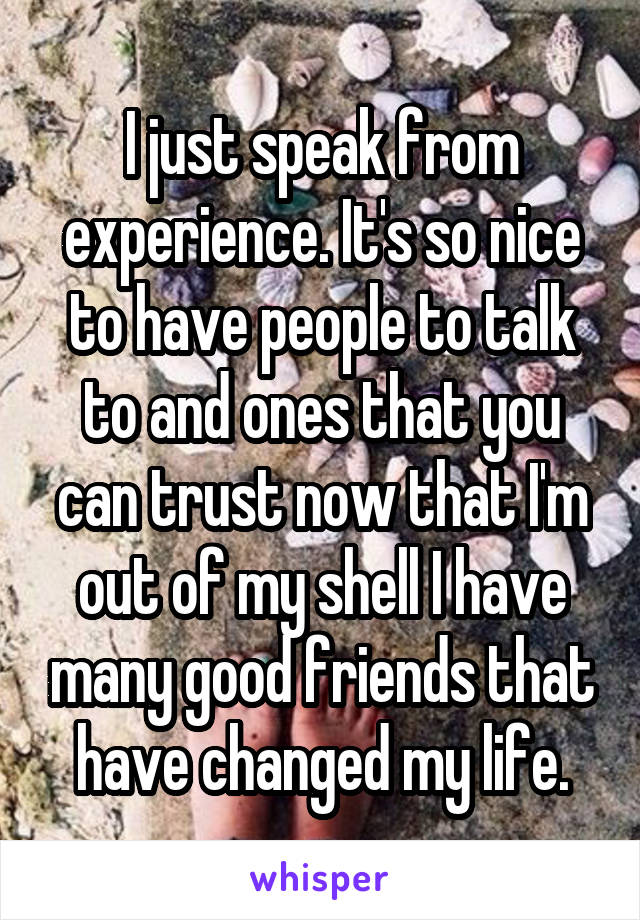 I just speak from experience. It's so nice to have people to talk to and ones that you can trust now that I'm out of my shell I have many good friends that have changed my life.