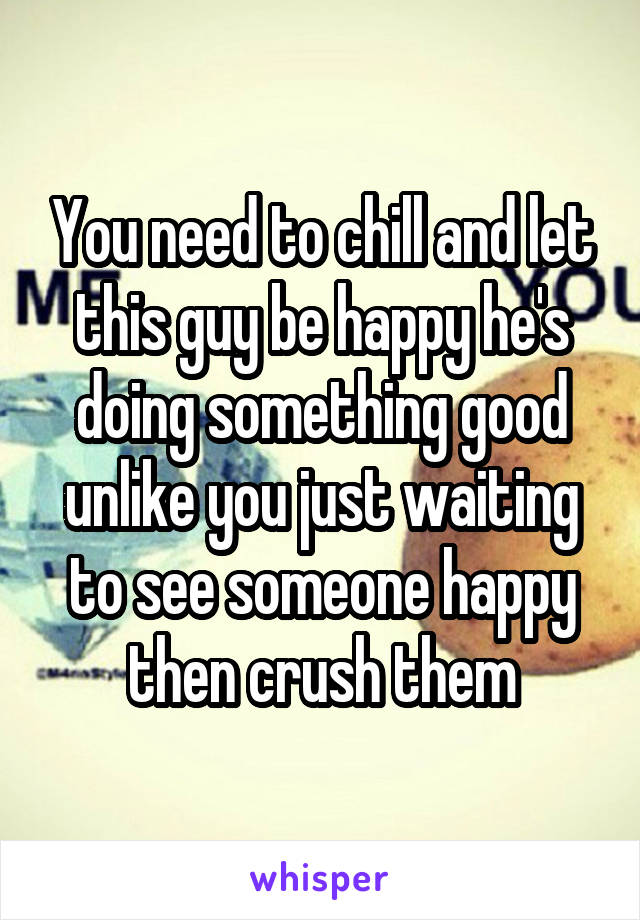 You need to chill and let this guy be happy he's doing something good unlike you just waiting to see someone happy then crush them