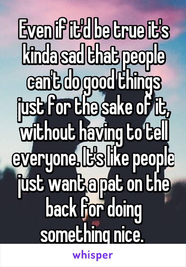 Even if it'd be true it's kinda sad that people can't do good things just for the sake of it, without having to tell everyone. It's like people just want a pat on the back for doing something nice. 