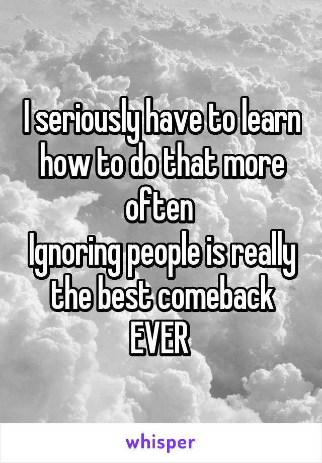 I seriously have to learn how to do that more often 
Ignoring people is really the best comeback EVER 