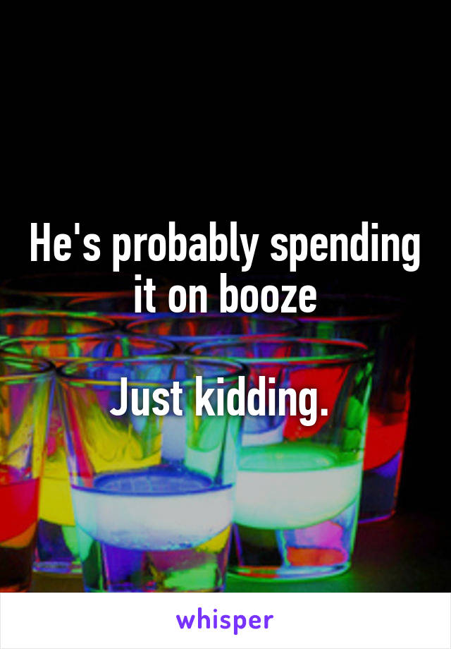 He's probably spending it on booze

Just kidding. 