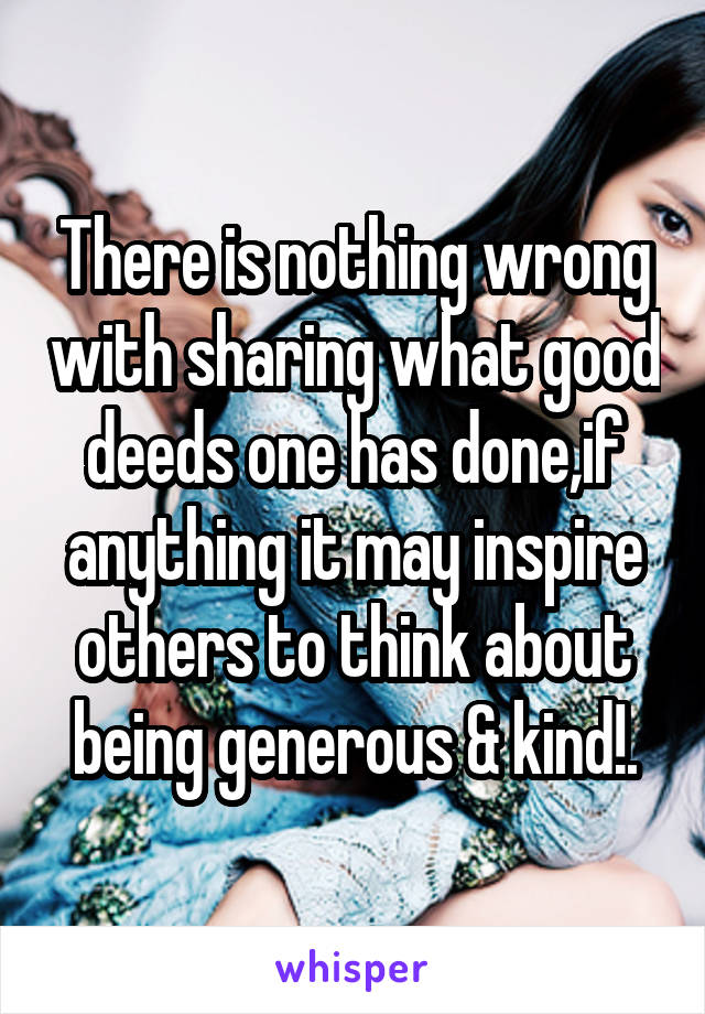 There is nothing wrong with sharing what good deeds one has done,if anything it may inspire others to think about being generous & kind!.