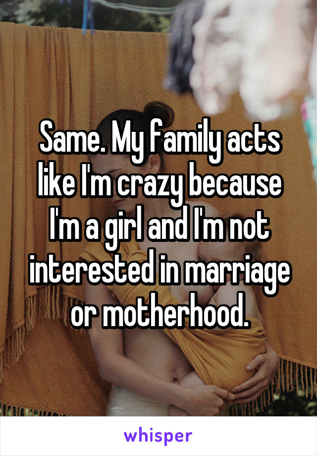 Same. My family acts like I'm crazy because I'm a girl and I'm not interested in marriage or motherhood.