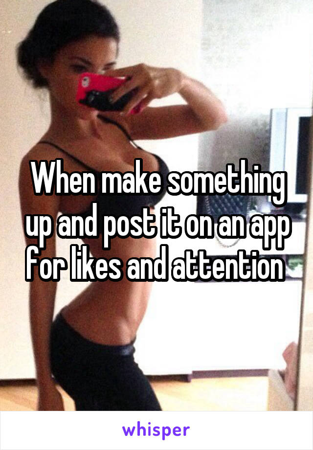 When make something up and post it on an app for likes and attention 