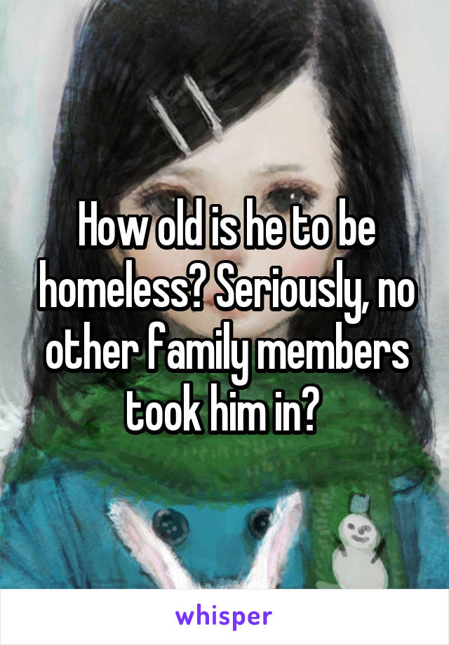 How old is he to be homeless? Seriously, no other family members took him in? 